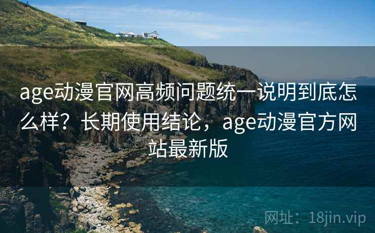 age动漫官网高频问题统一说明到底怎么样？长期使用结论，age动漫官方网站最新版