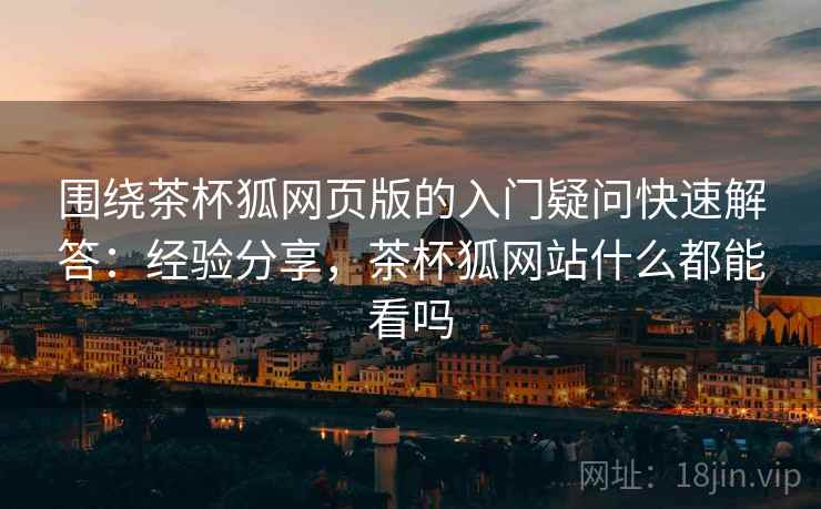 围绕茶杯狐网页版的入门疑问快速解答:经验分享,茶杯狐网站什么都能看吗 围绕茶杯狐网页版的入门疑问快速解答:经验分享,茶杯狐网站什么都能看吗