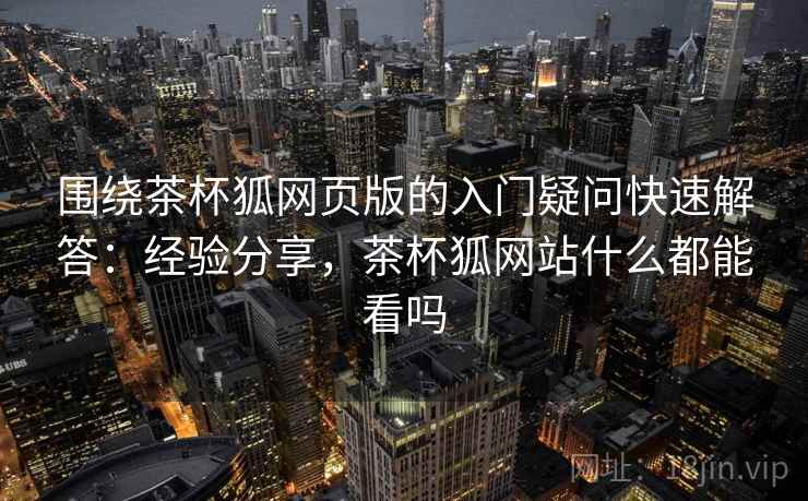 围绕茶杯狐网页版的入门疑问快速解答:经验分享,茶杯狐网站什么都能看吗 围绕茶杯狐网页版的入门疑问快速解答:经验分享,茶杯狐网站什么都能看吗