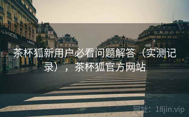 茶杯狐新用户必看问题解答(实测记录),茶杯狐官方网站 茶杯狐新用户必看问题解答(实测记录),茶杯狐官方网站