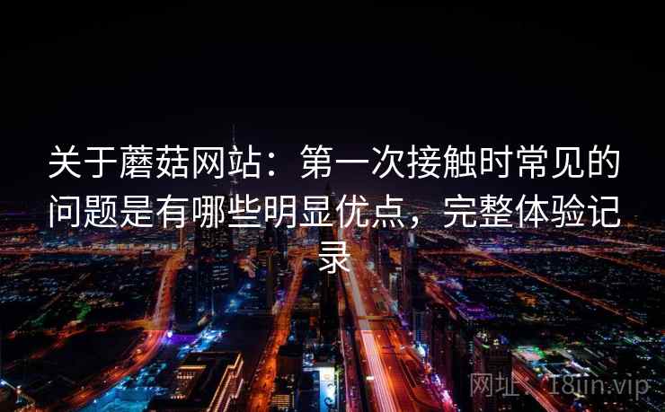 关于蘑菇网站：第一次接触时常见的问题是有哪些明显优点，完整体验记录