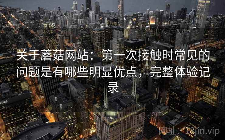 关于蘑菇网站：第一次接触时常见的问题是有哪些明显优点，完整体验记录