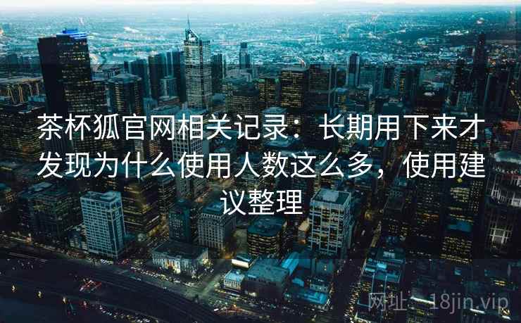 茶杯狐官网相关记录:长期用下来才发现为什么使用人数这么多,使用建议整理 茶杯狐官网相关记录:长期用下来才发现为什么使用人数这么多,使用建议整理