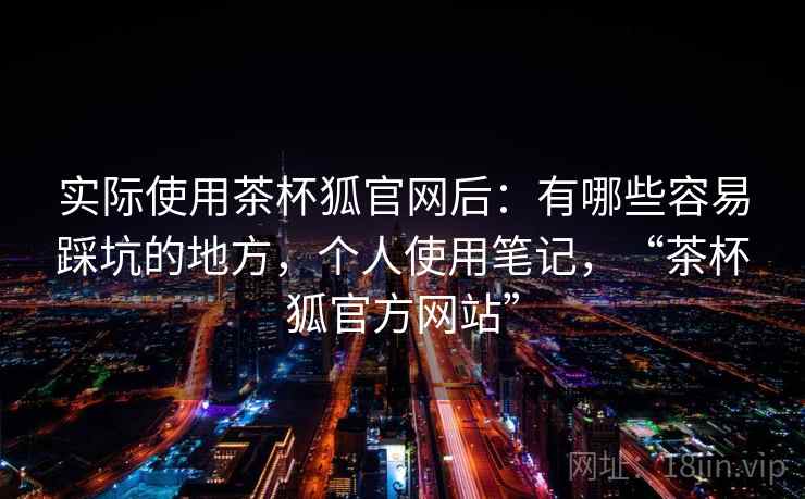 实际使用茶杯狐官网后:有哪些容易踩坑的地方,个人使用笔记,“茶杯狐官方网站” 实际使用茶杯狐官网后:有哪些容易踩坑的地方,个人使用笔记,“茶杯狐官方网站”