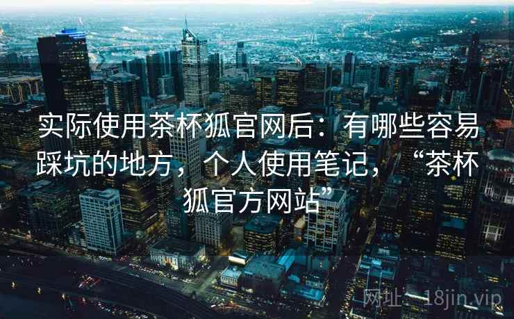 实际使用茶杯狐官网后:有哪些容易踩坑的地方,个人使用笔记,“茶杯狐官方网站” 实际使用茶杯狐官网后:有哪些容易踩坑的地方,个人使用笔记,“茶杯狐官方网站”