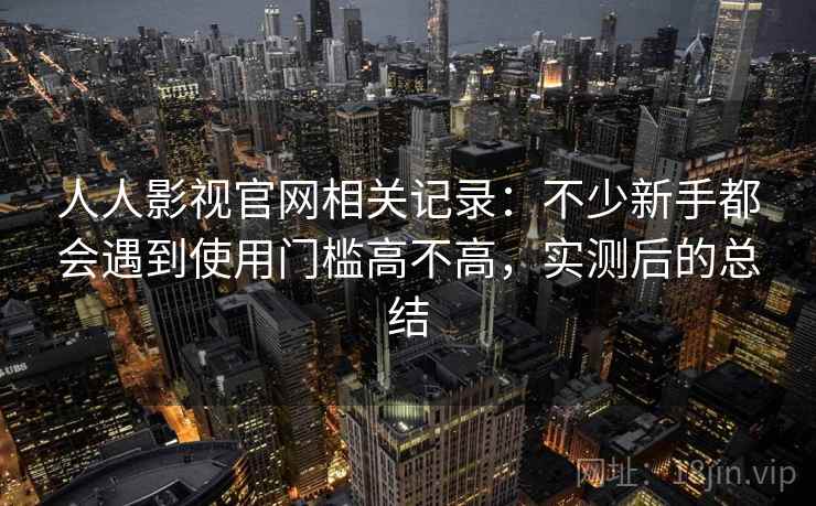 人人影视官网相关记录:不少新手都会遇到使用门槛高不高,实测后的总结 人人影视官网相关记录:不少新手都会遇到使用门槛高不高,实测后的总结