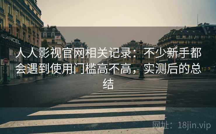 人人影视官网相关记录:不少新手都会遇到使用门槛高不高,实测后的总结 人人影视官网相关记录:不少新手都会遇到使用门槛高不高,实测后的总结