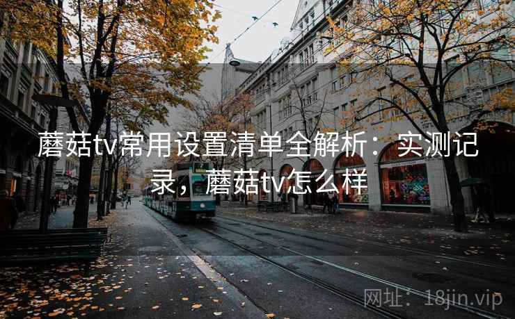 蘑菇tv常用设置清单全解析:实测记录,蘑菇tv怎么样 蘑菇tv常用设置清单全解析:实测记录,蘑菇tv怎么样