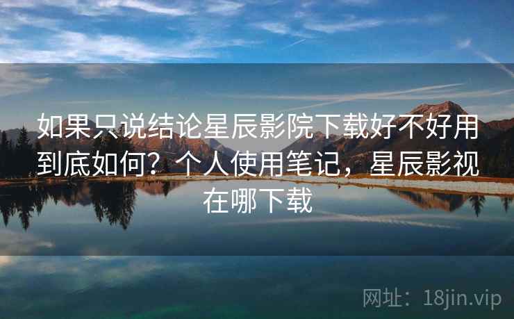 如果只说结论星辰影院下载好不好用到底如何?个人使用笔记,星辰影视在哪下载 如果只说结论星辰影院下载好不好用到底如何?个人使用笔记,星辰影视在哪下载
