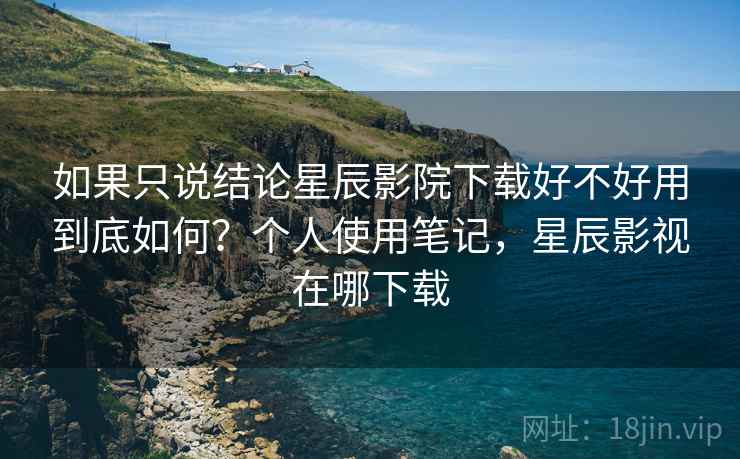 如果只说结论星辰影院下载好不好用到底如何?个人使用笔记,星辰影视在哪下载 如果只说结论星辰影院下载好不好用到底如何?个人使用笔记,星辰影视在哪下载