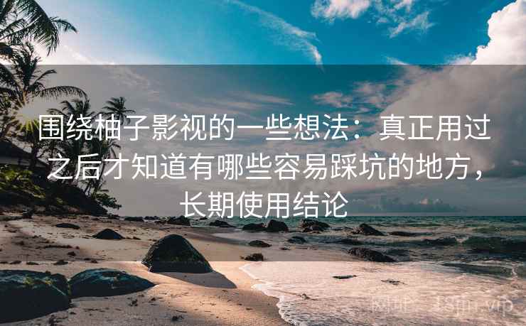 围绕柚子影视的一些想法：真正用过之后才知道有哪些容易踩坑的地方，长期使用结论