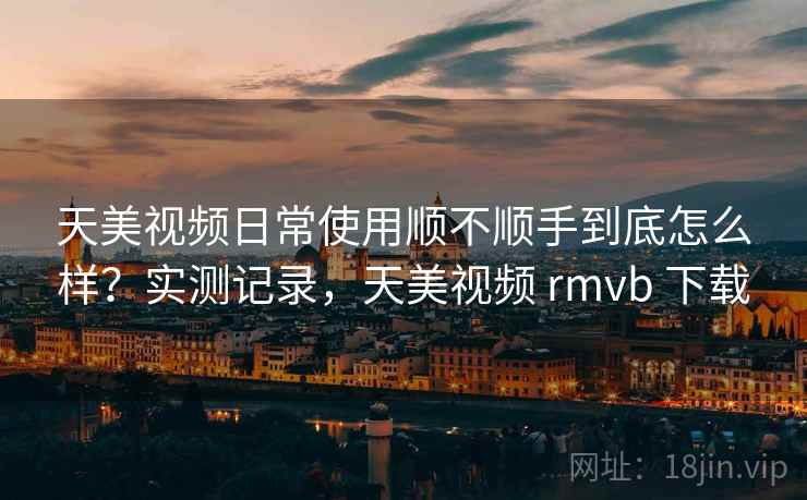 天美视频日常使用顺不顺手到底怎么样?实测记录,天美视频 rmvb 下载 天美视频日常使用顺不顺手到底怎么样?实测记录,天美视频 rmvb 下载