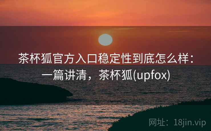 茶杯狐官方入口稳定性到底怎么样:一篇讲清,茶杯狐(upfox) 茶杯狐官方入口稳定性到底怎么样:一篇讲清,茶杯狐(upfox)