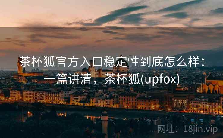 茶杯狐官方入口稳定性到底怎么样:一篇讲清,茶杯狐(upfox) 茶杯狐官方入口稳定性到底怎么样:一篇讲清,茶杯狐(upfox)
