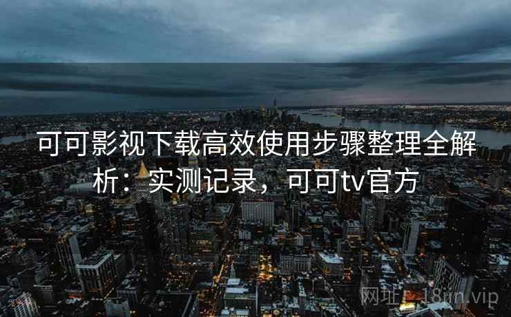 可可影视下载高效使用步骤整理全解析:实测记录,可可tv官方 可可影视下载高效使用步骤整理全解析:实测记录,可可tv官方