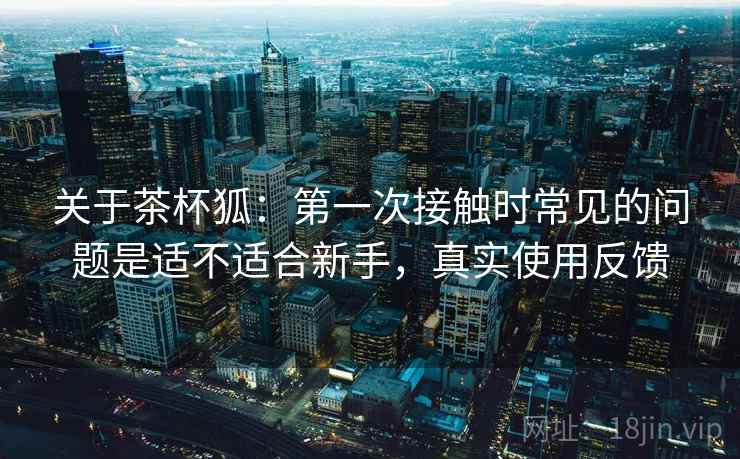 关于茶杯狐:第一次接触时常见的问题是适不适合新手,真实使用反馈 关于茶杯狐:第一次接触时常见的问题是适不适合新手,真实使用反馈
