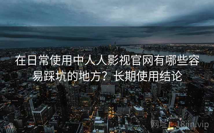 在日常使用中人人影视官网有哪些容易踩坑的地方?长期使用结论 在日常使用中人人影视官网有哪些容易踩坑的地方?长期使用结论