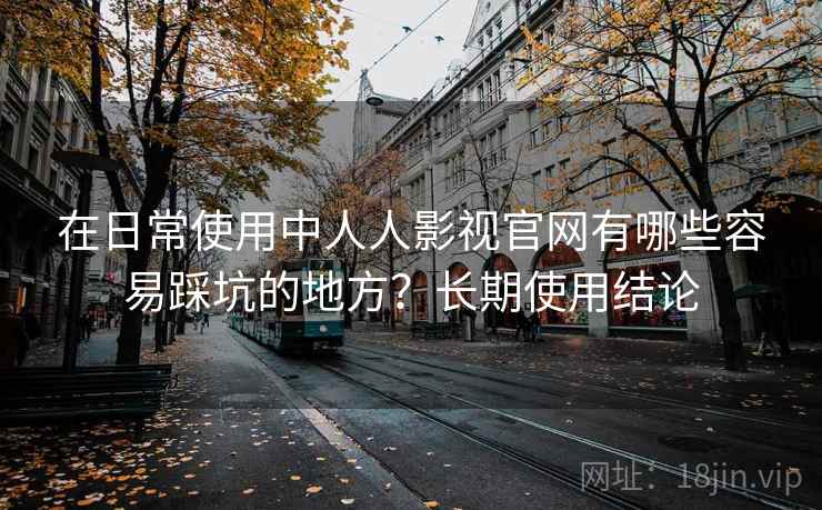 在日常使用中人人影视官网有哪些容易踩坑的地方?长期使用结论 在日常使用中人人影视官网有哪些容易踩坑的地方?长期使用结论