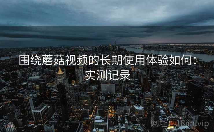 围绕蘑菇视频的长期使用体验如何:实测记录 围绕蘑菇视频的长期使用体验如何:实测记录