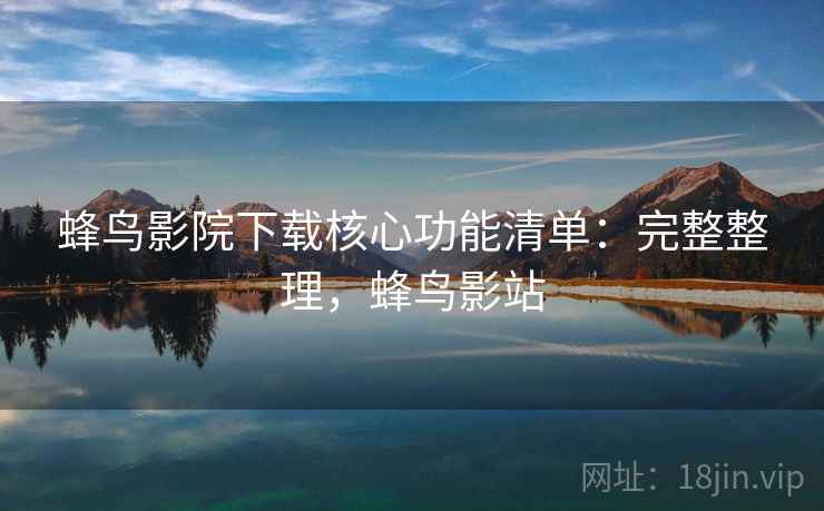 蜂鸟影院下载核心功能清单:完整整理,蜂鸟影站 蜂鸟影院下载核心功能清单:完整整理,蜂鸟影站