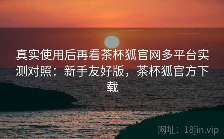 真实使用后再看茶杯狐官网多平台实测对照:新手友好版,茶杯狐官方下载 真实使用后再看茶杯狐官网多平台实测对照:新手友好版,茶杯狐官方下载