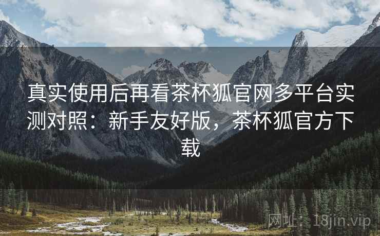 真实使用后再看茶杯狐官网多平台实测对照:新手友好版,茶杯狐官方下载 真实使用后再看茶杯狐官网多平台实测对照:新手友好版,茶杯狐官方下载
