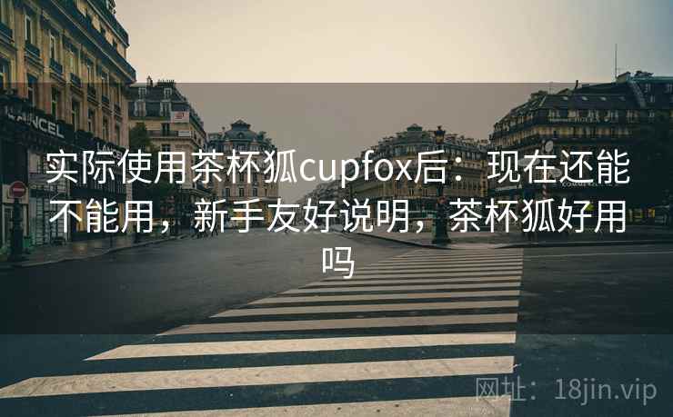 实际使用茶杯狐cupfox后:现在还能不能用,新手友好说明,茶杯狐好用吗 实际使用茶杯狐cupfox后:现在还能不能用,新手友好说明,茶杯狐好用吗