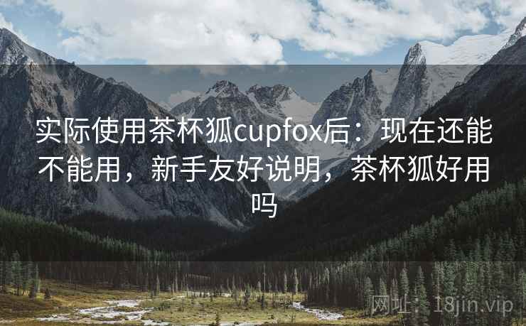 实际使用茶杯狐cupfox后:现在还能不能用,新手友好说明,茶杯狐好用吗 实际使用茶杯狐cupfox后:现在还能不能用,新手友好说明,茶杯狐好用吗