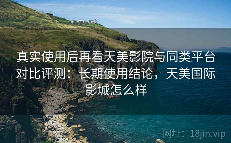 真实使用后再看天美影院与同类平台对比评测:长期使用结论,天美国际影城怎么样 真实使用后再看天美影院与同类平台对比评测:长期使用结论,天美国际影城怎么样