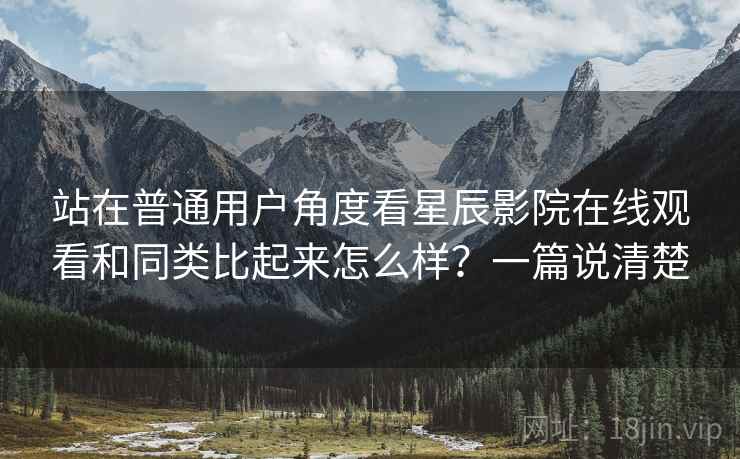 站在普通用户角度看星辰影院在线观看和同类比起来怎么样?一篇说清楚 站在普通用户角度看星辰影院在线观看和同类比起来怎么样?一篇说清楚