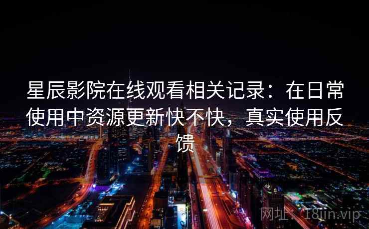 星辰影院在线观看相关记录:在日常使用中资源更新快不快,真实使用反馈 星辰影院在线观看相关记录:在日常使用中资源更新快不快,真实使用反馈