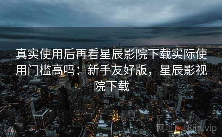 真实使用后再看星辰影院下载实际使用门槛高吗:新手友好版,星辰影视院下载 真实使用后再看星辰影院下载实际使用门槛高吗:新手友好版,星辰影视院下载