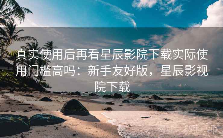 真实使用后再看星辰影院下载实际使用门槛高吗:新手友好版,星辰影视院下载 真实使用后再看星辰影院下载实际使用门槛高吗:新手友好版,星辰影视院下载