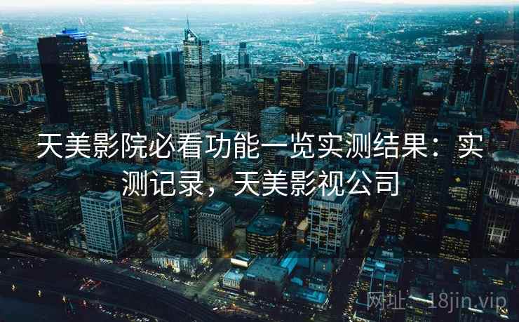 天美影院必看功能一览实测结果:实测记录,天美影视公司 天美影院必看功能一览实测结果:实测记录,天美影视公司