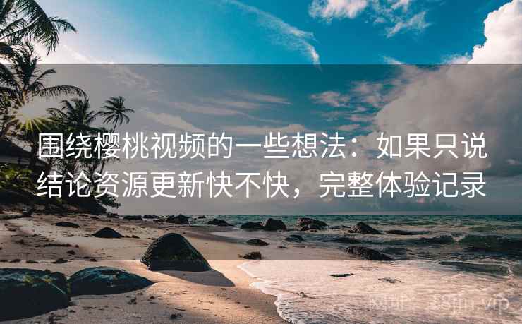 围绕樱桃视频的一些想法:如果只说结论资源更新快不快,完整体验记录 围绕樱桃视频的一些想法:如果只说结论资源更新快不快,完整体验记录