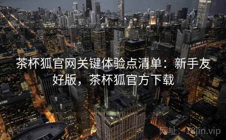 茶杯狐官网关键体验点清单:新手友好版,茶杯狐官方下载 茶杯狐官网关键体验点清单:新手友好版,茶杯狐官方下载