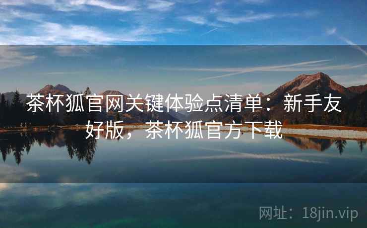 茶杯狐官网关键体验点清单:新手友好版,茶杯狐官方下载 茶杯狐官网关键体验点清单:新手友好版,茶杯狐官方下载