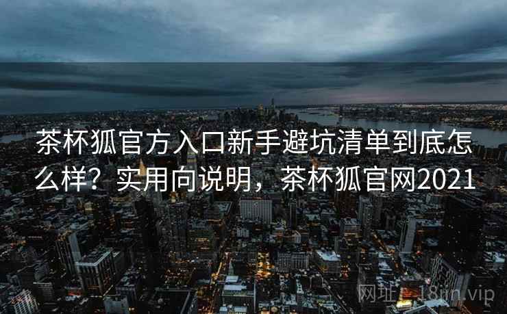 茶杯狐官方入口新手避坑清单到底怎么样?实用向说明,茶杯狐官网2021 茶杯狐官方入口新手避坑清单到底怎么样?实用向说明,茶杯狐官网2021