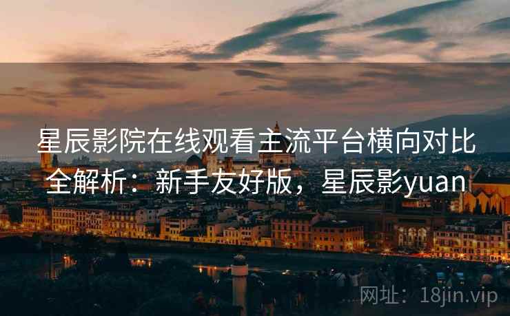 星辰影院在线观看主流平台横向对比全解析：新手友好版，星辰影yuan