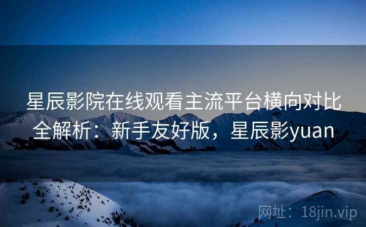 星辰影院在线观看主流平台横向对比全解析：新手友好版，星辰影yuan