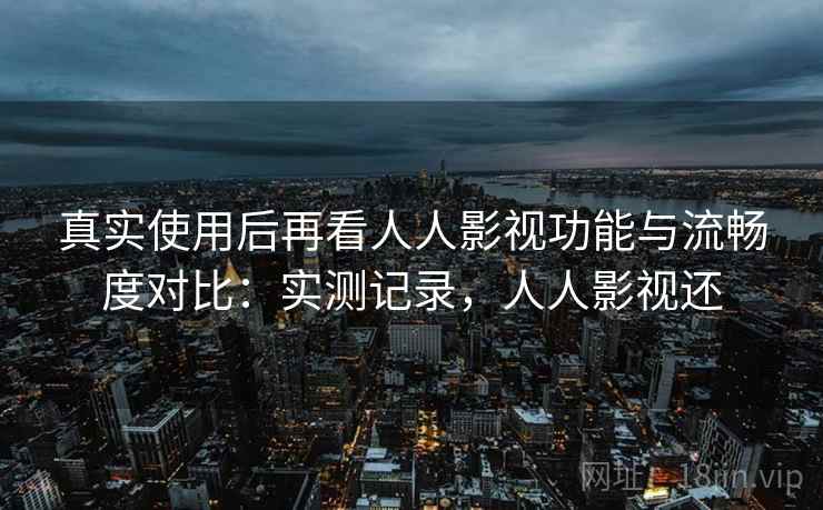 真实使用后再看人人影视功能与流畅度对比：实测记录，人人影视还