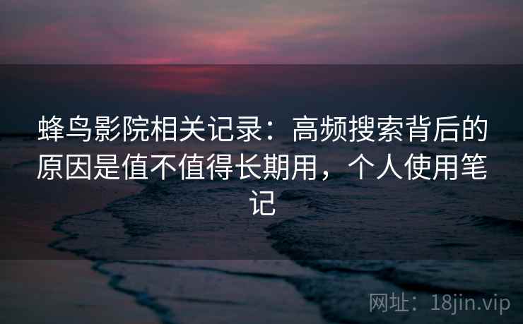 蜂鸟影院相关记录：高频搜索背后的原因是值不值得长期用，个人使用笔记